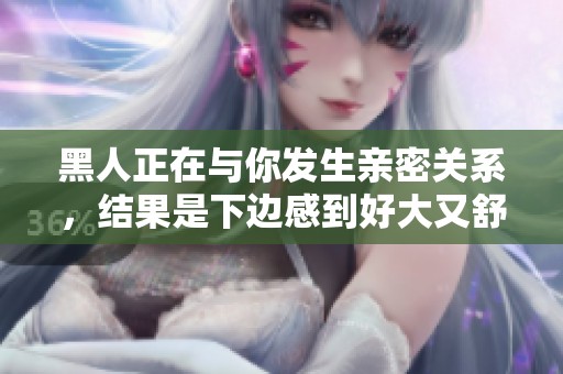 黑人正在与你发生亲密关系，结果是下边感到好大又舒服了