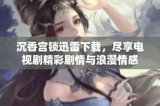 沉香宫锁迅雷下载，尽享电视剧精彩剧情与浪漫情感