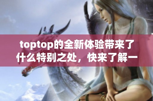 toptop的全新体验带来了什么特别之处，快来了解一下吧