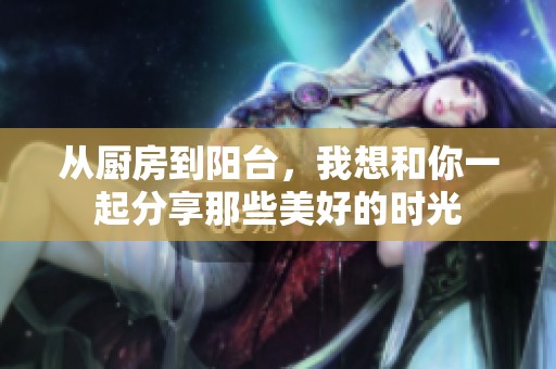 从厨房到阳台，我想和你一起分享那些美好的时光