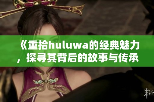 《重拾huluwa的经典魅力，探寻其背后的故事与传承》