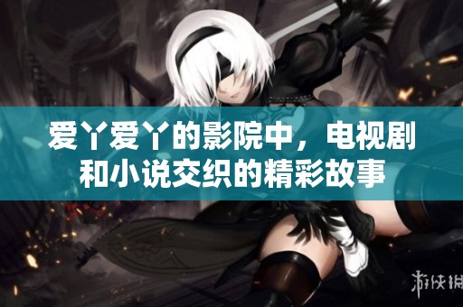 爱丫爱丫的影院中，电视剧和小说交织的精彩故事
