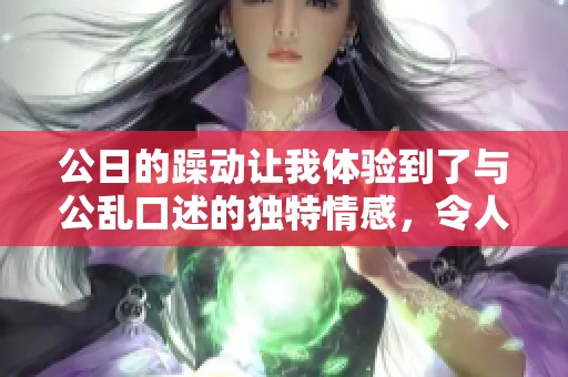 公日的躁动让我体验到了与公乱口述的独特情感，令人难以忘怀的经历