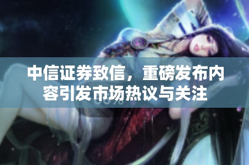 中信证券致信，重磅发布内容引发市场热议与关注