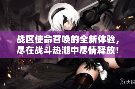 战区使命召唤的全新体验，尽在战斗热潮中尽情释放！