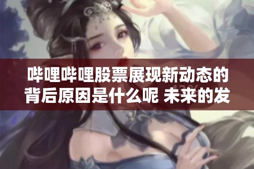 哔哩哔哩股票展现新动态的背后原因是什么呢 未来的发展前景如何值得关注
