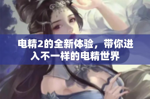 电精2的全新体验，带你进入不一样的电精世界