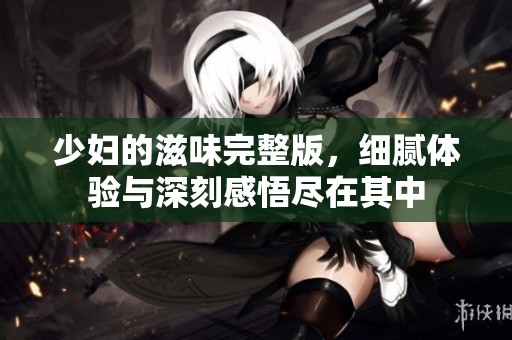 少妇的滋味完整版，细腻体验与深刻感悟尽在其中