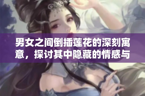 男女之间倒插莲花的深刻寓意，探讨其中隐藏的情感与意义