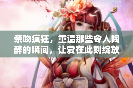 亲吻疯狂，重温那些令人陶醉的瞬间，让爱在此刻绽放。