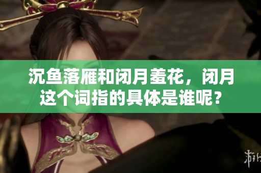 沉鱼落雁和闭月羞花，闭月这个词指的具体是谁呢？