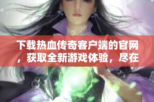 下载热血传奇客户端的官网，获取全新游戏体验，尽在此处！
