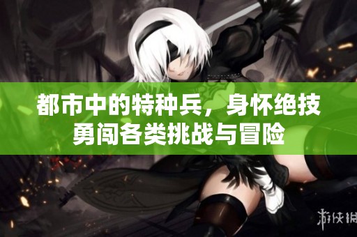 都市中的特种兵，身怀绝技勇闯各类挑战与冒险