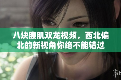八块腹肌双龙视频，西北偏北的新视角你绝不能错过