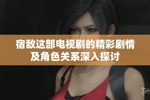 宿敌这部电视剧的精彩剧情及角色关系深入探讨
