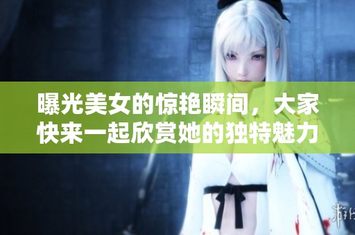 曝光美女的惊艳瞬间，大家快来一起欣赏她的独特魅力！