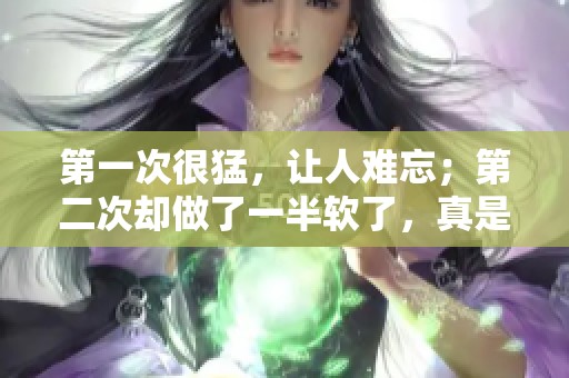 第一次很猛，让人难忘；第二次却做了一半软了，真是令人意外。