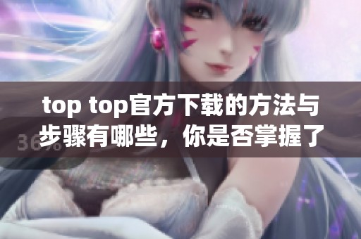 top top官方下载的方法与步骤有哪些，你是否掌握了这些内容呢