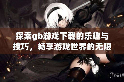 探索gb游戏下载的乐趣与技巧，畅享游戏世界的无限可能性