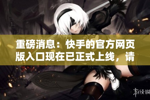重磅消息：快手的官方网页版入口现在已正式上线，请点击访问了解更多信息