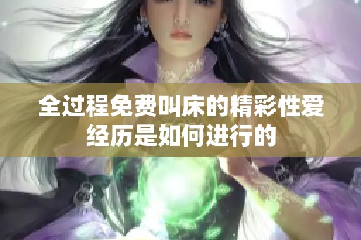 全过程免费叫床的精彩性爱经历是如何进行的