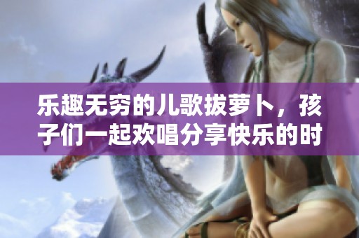 乐趣无穷的儿歌拔萝卜，孩子们一起欢唱分享快乐的时光