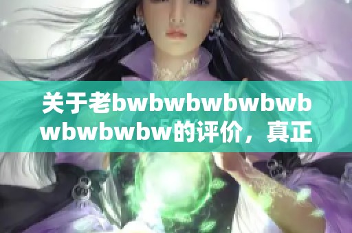 关于老bwbwbwbwbwbwbwbwbw的评价，真正的看法是什么呢
