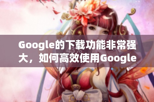 Google的下载功能非常强大，如何高效使用Google进行下载？