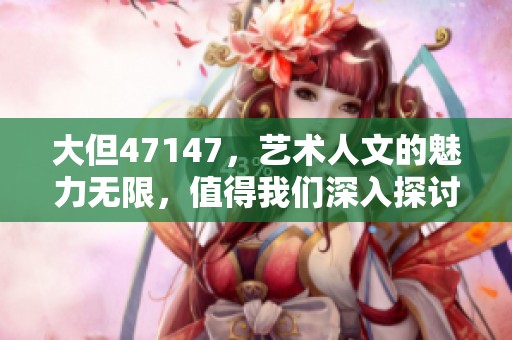 大但47147，艺术人文的魅力无限，值得我们深入探讨与欣赏