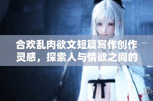合欢乱肉欲文短篇写作创作灵感，探索人与情欲之间的道德复杂性与冲突
