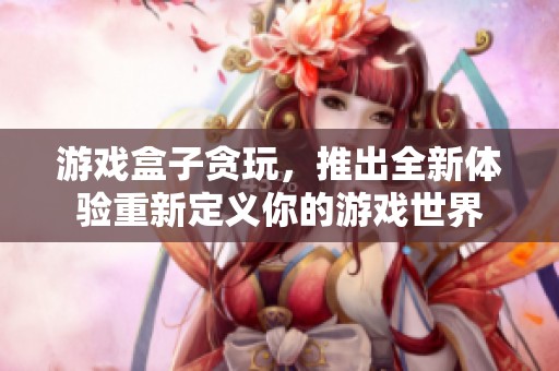 游戏盒子贪玩，推出全新体验重新定义你的游戏世界