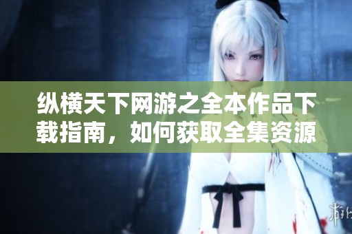 纵横天下网游之全本作品下载指南，如何获取全集资源请看这里