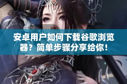 安卓用户如何下载谷歌浏览器？简单步骤分享给你！