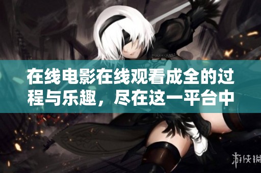 在线电影在线观看成全的过程与乐趣，尽在这一平台中体验与探索