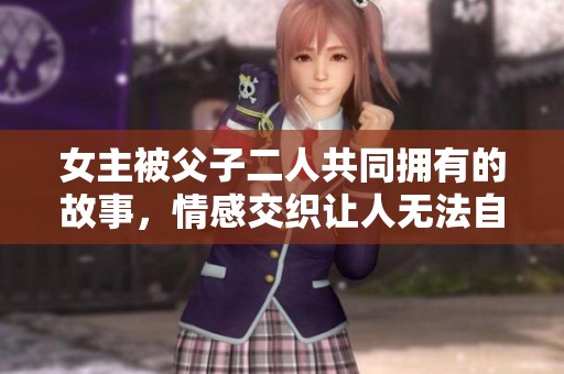 女主被父子二人共同拥有的故事，情感交织让人无法自拔的情节。