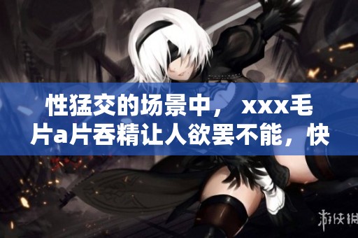 性猛交的场景中， xxx****吞精让人欲罢不能，快来一探究竟吧！