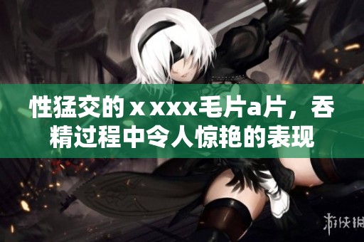 性猛交的ⅹxxx****，吞精过程中令人惊艳的表现