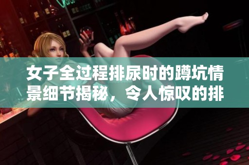 女子全过程排尿时的蹲坑情景细节揭秘，令人惊叹的排尿体验分享。