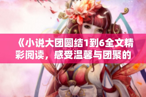 《小说大团圆结1到6全文精彩阅读，感受温馨与团聚的故事魅力》
