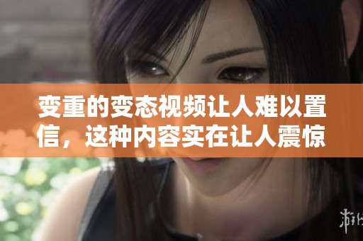 变重的变态视频让人难以置信，这种内容实在让人震惊