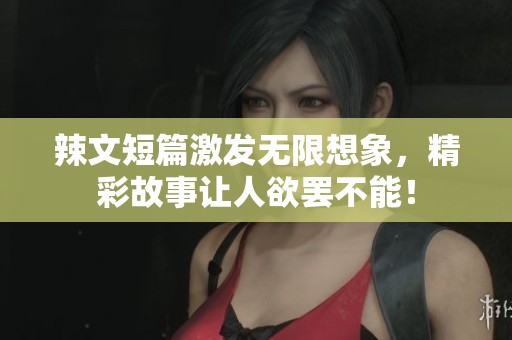 辣文短篇激发无限想象，精彩故事让人欲罢不能！