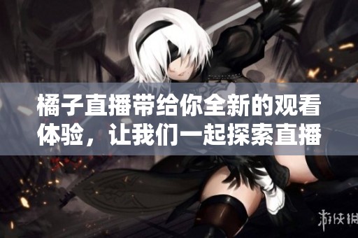 橘子直播带给你全新的观看体验，让我们一起探索直播的乐趣吧！