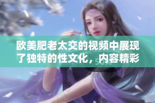 欧美肥老太交的视频中展现了独特的性文化，内容精彩值得一看