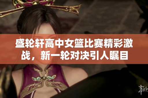 盛轮轩高中女篮比赛精彩激战，新一轮对决引人瞩目