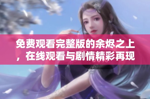 免费观看完整版的余烬之上，在线观看与剧情精彩再现！