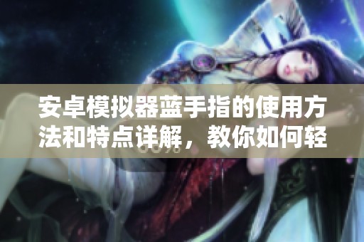 安卓模拟器蓝手指的使用方法和特点详解，教你如何轻松上手