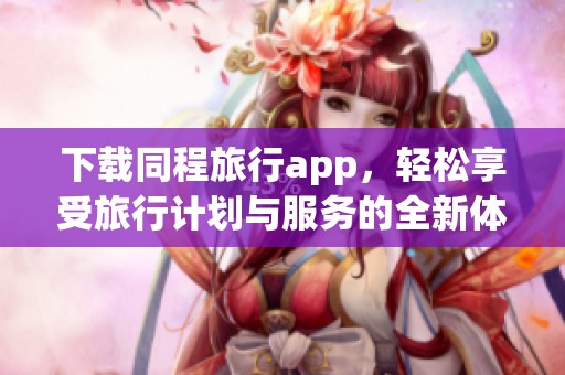 下载同程旅行app，轻松享受旅行计划与服务的全新体验