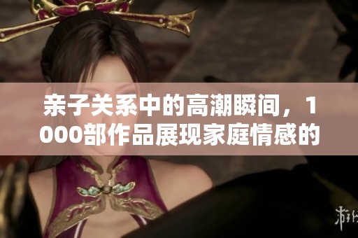 亲子关系中的高潮瞬间，1000部作品展现家庭情感的新玩法