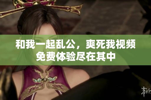 和我一起乱公，爽死我视频免费体验尽在其中