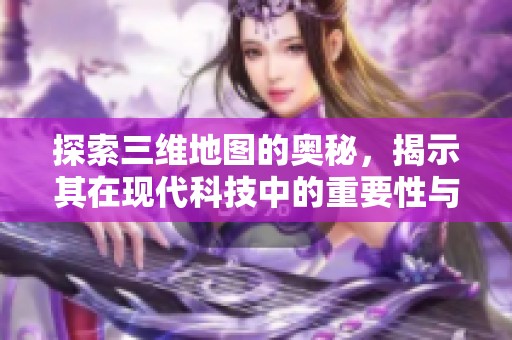 探索三维地图的奥秘，揭示其在现代科技中的重要性与应用
